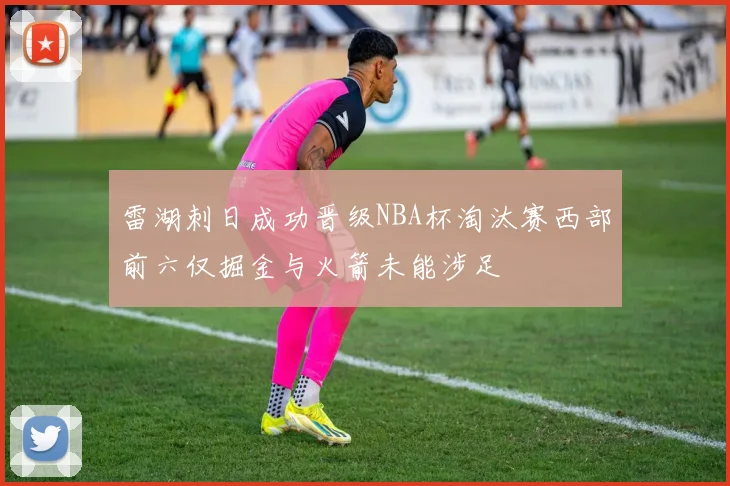 雷湖刺日成功晋级NBA杯淘汰赛西部前六仅掘金与火箭未能涉足