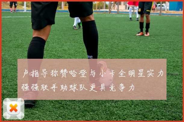 卢指导称赞哈登与小卡全明星实力强强联手助球队更具竞争力