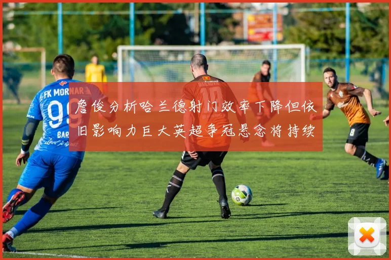 詹俊分析哈兰德射门效率下降但依旧影响力巨大英超争冠悬念将持续至五月