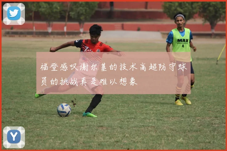 福登感叹谢尔基的技术高超防守球员的挑战真是难以想象