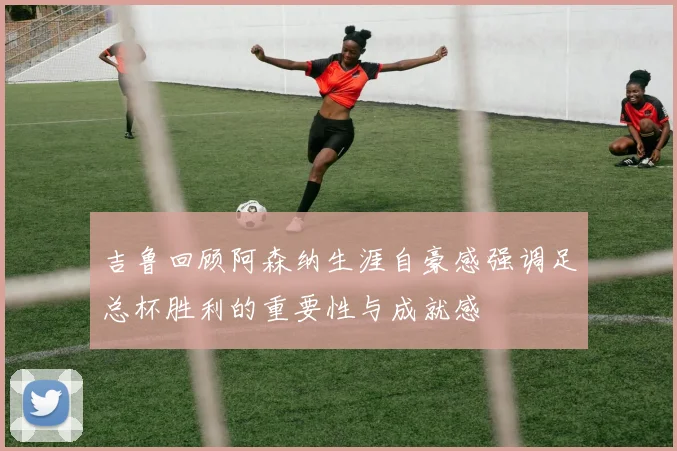 吉鲁回顾阿森纳生涯自豪感强调足总杯胜利的重要性与成就感