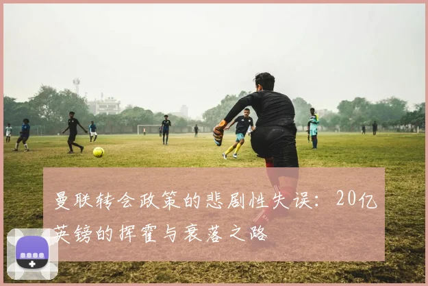 曼联转会政策的悲剧性失误：20亿英镑的挥霍与衰落之路