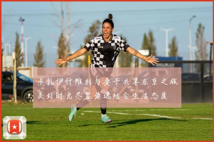 卡扎伊什维利与妻子共享东京之旅美好时光尽显劳逸结合生活态度