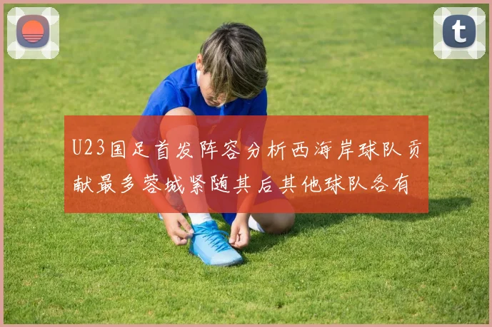 U23国足首发阵容分析西海岸球队贡献最多蓉城紧随其后其他球队各有代表