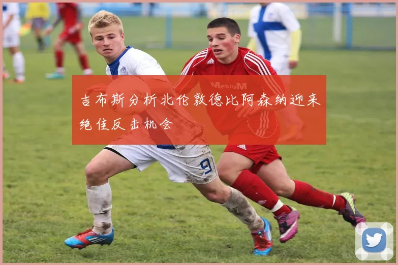 吉布斯分析北伦敦德比阿森纳迎来绝佳反击机会