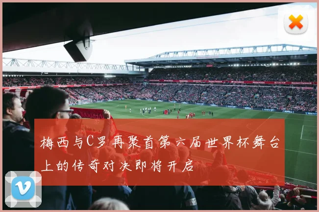 梅西与C罗再聚首第六届世界杯舞台上的传奇对决即将开启