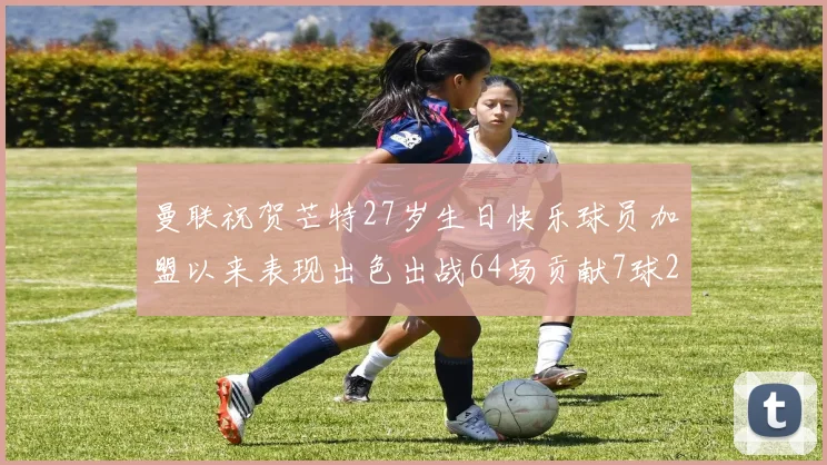 曼联祝贺芒特27岁生日快乐球员加盟以来表现出色出战64场贡献7球2助